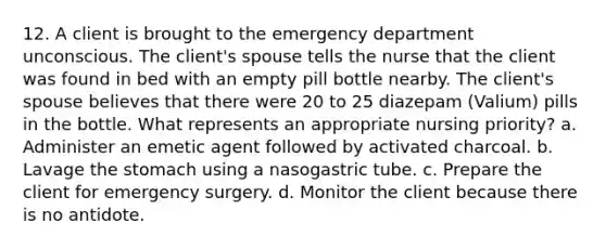 12. A client is brought to the emergency department unconscious. The client's spouse tells the nurse that the client was found in bed with an empty pill bottle nearby. The client's spouse believes that there were 20 to 25 diazepam (Valium) pills in the bottle. What represents an appropriate nursing priority? a. Administer an emetic agent followed by activated charcoal. b. Lavage the stomach using a nasogastric tube. c. Prepare the client for emergency surgery. d. Monitor the client because there is no antidote.