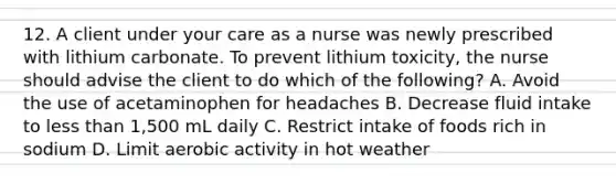 12. A client under your care as a nurse was newly prescribed with lithium carbonate. To prevent lithium toxicity, the nurse should advise the client to do which of the following? A. Avoid the use of acetaminophen for headaches B. Decrease fluid intake to less than 1,500 mL daily C. Restrict intake of foods rich in sodium D. Limit aerobic activity in hot weather