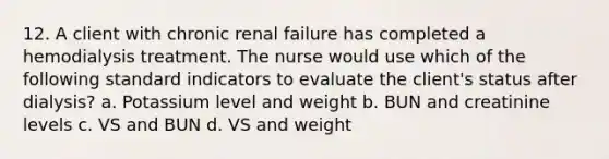 12. A client with chronic renal failure has completed a hemodialysis treatment. The nurse would use which of the following standard indicators to evaluate the client's status after dialysis? a. Potassium level and weight b. BUN and creatinine levels c. VS and BUN d. VS and weight