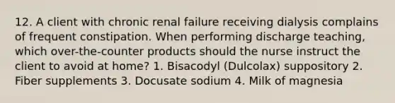 12. A client with chronic renal failure receiving dialysis complains of frequent constipation. When performing discharge teaching, which over-the-counter products should the nurse instruct the client to avoid at home? 1. Bisacodyl (Dulcolax) suppository 2. Fiber supplements 3. Docusate sodium 4. Milk of magnesia