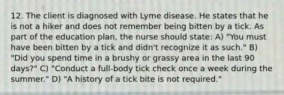 12. The client is diagnosed with Lyme disease. He states that he is not a hiker and does not remember being bitten by a tick. As part of the education plan, the nurse should state: A) "You must have been bitten by a tick and didn't recognize it as such." B) "Did you spend time in a brushy or grassy area in the last 90 days?" C) "Conduct a full-body tick check once a week during the summer." D) "A history of a tick bite is not required."