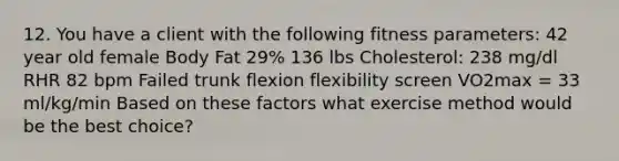 12. You have a client with the following fitness parameters: 42 year old female Body Fat 29% 136 lbs Cholesterol: 238 mg/dl RHR 82 bpm Failed trunk flexion flexibility screen VO2max = 33 ml/kg/min Based on these factors what exercise method would be the best choice?