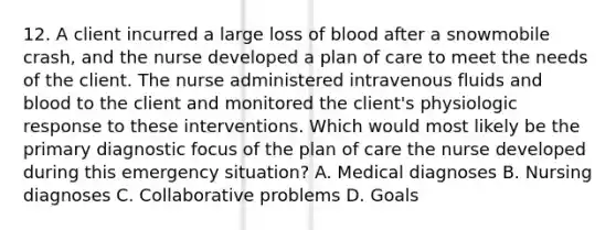 12. A client incurred a large loss of blood after a snowmobile crash, and the nurse developed a plan of care to meet the needs of the client. The nurse administered intravenous fluids and blood to the client and monitored the client's physiologic response to these interventions. Which would most likely be the primary diagnostic focus of the plan of care the nurse developed during this emergency situation? A. Medical diagnoses B. Nursing diagnoses C. Collaborative problems D. Goals