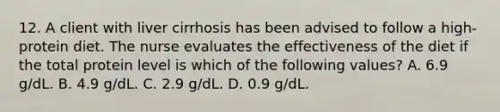 12. A client with liver cirrhosis has been advised to follow a high-protein diet. The nurse evaluates the effectiveness of the diet if the total protein level is which of the following values? A. 6.9 g/dL. B. 4.9 g/dL. C. 2.9 g/dL. D. 0.9 g/dL.