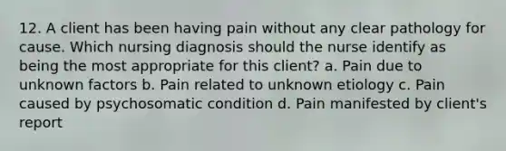 12. A client has been having pain without any clear pathology for cause. Which nursing diagnosis should the nurse identify as being the most appropriate for this client? a. Pain due to unknown factors b. Pain related to unknown etiology c. Pain caused by psychosomatic condition d. Pain manifested by client's report