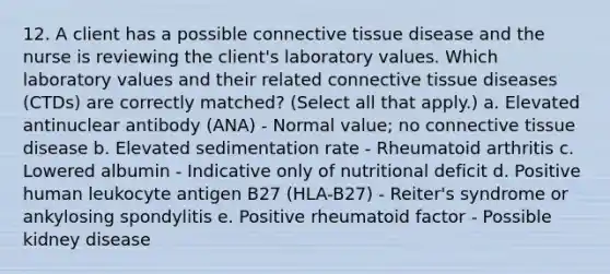 12. A client has a possible connective tissue disease and the nurse is reviewing the client's laboratory values. Which laboratory values and their related connective tissue diseases (CTDs) are correctly matched? (Select all that apply.) a. Elevated antinuclear antibody (ANA) - Normal value; no connective tissue disease b. Elevated sedimentation rate - Rheumatoid arthritis c. Lowered albumin - Indicative only of nutritional deficit d. Positive human leukocyte antigen B27 (HLA-B27) - Reiter's syndrome or ankylosing spondylitis e. Positive rheumatoid factor - Possible kidney disease