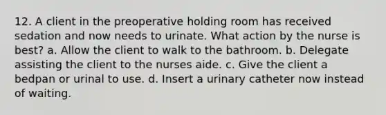 12. A client in the preoperative holding room has received sedation and now needs to urinate. What action by the nurse is best? a. Allow the client to walk to the bathroom. b. Delegate assisting the client to the nurses aide. c. Give the client a bedpan or urinal to use. d. Insert a urinary catheter now instead of waiting.