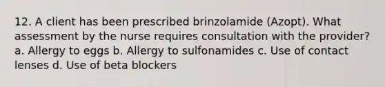 12. A client has been prescribed brinzolamide (Azopt). What assessment by the nurse requires consultation with the provider? a. Allergy to eggs b. Allergy to sulfonamides c. Use of contact lenses d. Use of beta blockers