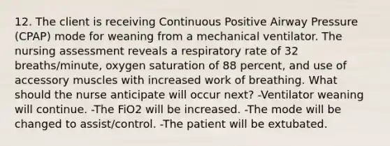 12. The client is receiving Continuous Positive Airway Pressure (CPAP) mode for weaning from a mechanical ventilator. The nursing assessment reveals a respiratory rate of 32 breaths/minute, oxygen saturation of 88 percent, and use of accessory muscles with increased work of breathing. What should the nurse anticipate will occur next? -Ventilator weaning will continue. -The FiO2 will be increased. -The mode will be changed to assist/control. -The patient will be extubated.