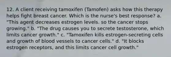 12. A client receiving tamoxifen (Tamofen) asks how this therapy helps fight breast cancer. Which is the nurse's best response? a. "This agent decreases estrogen levels. so the cancer stops growing." b. "The drug causes you to secrete testosterone, which limits cancer growth." c. "Tamoxifen kills estrogen-secreting cells and growth of <a href='https://www.questionai.com/knowledge/kZJ3mNKN7P-blood-vessels' class='anchor-knowledge'>blood vessels</a> to cancer cells." d. "It blocks estrogen receptors, and this limits cancer cell growth."