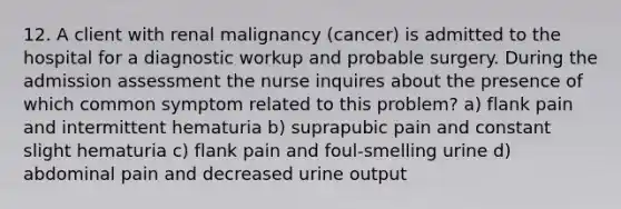 12. A client with renal malignancy (cancer) is admitted to the hospital for a diagnostic workup and probable surgery. During the admission assessment the nurse inquires about the presence of which common symptom related to this problem? a) flank pain and intermittent hematuria b) suprapubic pain and constant slight hematuria c) flank pain and foul-smelling urine d) abdominal pain and decreased urine output