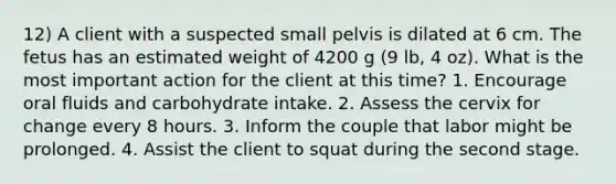 12) A client with a suspected small pelvis is dilated at 6 cm. The fetus has an estimated weight of 4200 g (9 lb, 4 oz). What is the most important action for the client at this time? 1. Encourage oral fluids and carbohydrate intake. 2. Assess the cervix for change every 8 hours. 3. Inform the couple that labor might be prolonged. 4. Assist the client to squat during the second stage.