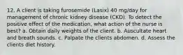 12. A client is taking furosemide (Lasix) 40 mg/day for management of chronic kidney disease (CKD). To detect the positive effect of the medication, what action of the nurse is best? a. Obtain daily weights of the client. b. Auscultate heart and breath sounds. c. Palpate the clients abdomen. d. Assess the clients diet history.