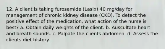 12. A client is taking furosemide (Lasix) 40 mg/day for management of chronic kidney disease (CKD). To detect the positive effect of the medication, what action of the nurse is best? a. Obtain daily weights of the client. b. Auscultate heart and breath sounds. c. Palpate the clients abdomen. d. Assess the clients diet history.