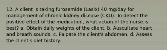 12. A client is taking furosemide (Lasix) 40 mg/day for management of chronic kidney disease (CKD). To detect the positive effect of the medication, what action of the nurse is best? a. Obtain daily weights of the client. b. Auscultate heart and breath sounds. c. Palpate the client's abdomen. d. Assess the client's diet history.