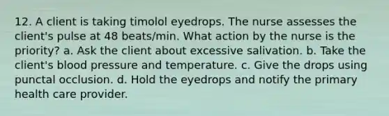 12. A client is taking timolol eyedrops. The nurse assesses the client's pulse at 48 beats/min. What action by the nurse is the priority? a. Ask the client about excessive salivation. b. Take the client's blood pressure and temperature. c. Give the drops using punctal occlusion. d. Hold the eyedrops and notify the primary health care provider.