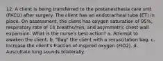 12. A client is being transferred to the postanesthesia care unit (PACU) after surgery. The client has an endotracheal tube (ET) in place. On assessment, the client has oxygen saturation of 95%, respiratory rate of 14 breaths/min, and asymmetric chest wall expansion. What is the nurse's best action? a. Attempt to awaken the client. b. "Bag" the client with a resuscitation bag. c. Increase the client's fraction of inspired oxygen (FIO2). d. Auscultate lung sounds bilaterally.