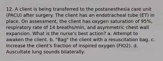 12. A client is being transferred to the postanesthesia care unit (PACU) after surgery. The client has an endotracheal tube (ET) in place. On assessment, the client has oxygen saturation of 95%, respiratory rate of 14 breaths/min, and asymmetric chest wall expansion. What is the nurse's best action? a. Attempt to awaken the client. b. "Bag" the client with a resuscitation bag. c. Increase the client's fraction of inspired oxygen (FIO2). d. Auscultate lung sounds bilaterally.