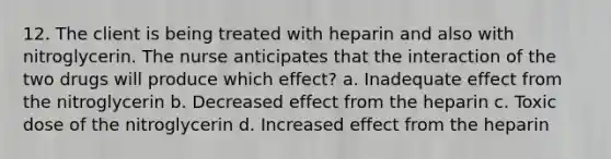 12. The client is being treated with heparin and also with nitroglycerin. The nurse anticipates that the interaction of the two drugs will produce which effect? a. Inadequate effect from the nitroglycerin b. Decreased effect from the heparin c. Toxic dose of the nitroglycerin d. Increased effect from the heparin