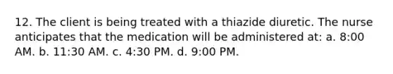 12. The client is being treated with a thiazide diuretic. The nurse anticipates that the medication will be administered at: a. 8:00 AM. b. 11:30 AM. c. 4:30 PM. d. 9:00 PM.