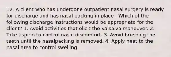 12. A client who has undergone outpatient nasal surgery is ready for discharge and has nasal packing in place . Which of the following discharge instructions would be appropriate for the client? 1. Avoid activities that elicit the Valsalva maneuver. 2. Take aspirin to control nasal discomfort. 3. Avoid brushing the teeth until the nasalpacking is removed. 4. Apply heat to the nasal area to control swelling.