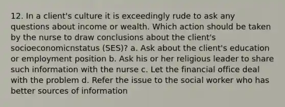 12. In a client's culture it is exceedingly rude to ask any questions about income or wealth. Which action should be taken by the nurse to draw conclusions about the client's socioeconomicnstatus (SES)? a. Ask about the client's education or employment position b. Ask his or her religious leader to share such information with the nurse c. Let the financial office deal with the problem d. Refer the issue to the social worker who has better sources of information