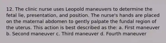 12. The clinic nurse uses Leopold maneuvers to determine the fetal lie, presentation, and position. The nurse's hands are placed on the maternal abdomen to gently palpate the fundal region of the uterus. This action is best described as the: a. First maneuver b. Second maneuver c. Third maneuver d. Fourth maneuver