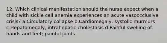 12. Which clinical manifestation should the nurse expect when a child with sickle cell anemia experiences an acute vasoocclusive crisis? a.Circulatory collapse b.Cardiomegaly, systolic murmurs c.Hepatomegaly, intrahepatic cholestasis d.Painful swelling of hands and feet; painful joints