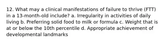 12. What may a clinical manifestations of failure to thrive (FTT) in a 13-month-old include? a. Irregularity in activities of daily living b. Preferring solid food to milk or formula c. Weight that is at or below the 10th percentile d. Appropriate achievement of developmental landmarks