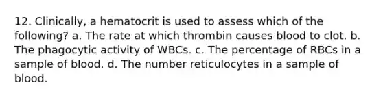 12. Clinically, a hematocrit is used to assess which of the following? a. The rate at which thrombin causes blood to clot. b. The phagocytic activity of WBCs. c. The percentage of RBCs in a sample of blood. d. The number reticulocytes in a sample of blood.