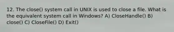 12. The close() system call in UNIX is used to close a file. What is the equivalent system call in Windows? A) CloseHandle() B) close() C) CloseFile() D) Exit()