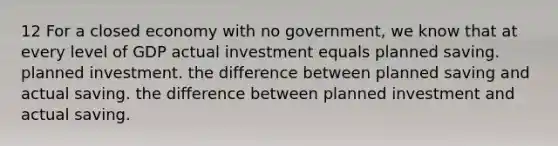 12 For a closed economy with no government, we know that at every level of GDP actual investment equals planned saving. planned investment. the difference between planned saving and actual saving. the difference between planned investment and actual saving.