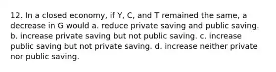 12. In a closed economy, if Y, C, and T remained the same, a decrease in G would a. reduce private saving and public saving. b. increase private saving but not public saving. c. increase public saving but not private saving. d. increase neither private nor public saving.