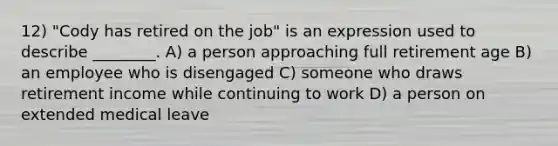 12) "Cody has retired on the job" is an expression used to describe ________. A) a person approaching full retirement age B) an employee who is disengaged C) someone who draws retirement income while continuing to work D) a person on extended medical leave