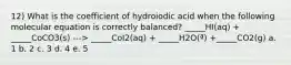 12) What is the coefficient of hydroiodic acid when the following molecular equation is correctly balanced? _____HI(aq) + _____CoCO3(s) ---> _____CoI2(aq) + _____H2O(ª) +_____CO2(g) a. 1 b. 2 c. 3 d. 4 e. 5