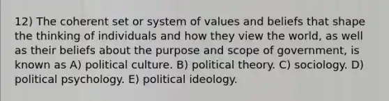 12) The coherent set or system of values and beliefs that shape the thinking of individuals and how they view the world, as well as their beliefs about the purpose and scope of government, is known as A) political culture. B) political theory. C) sociology. D) political psychology. E) <a href='https://www.questionai.com/knowledge/kFKhV6szLO-political-ideology' class='anchor-knowledge'>political ideology</a>.