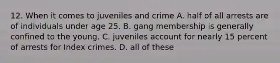 12. When it comes to juveniles and crime A. half of all arrests are of individuals under age 25. B. gang membership is generally confined to the young. C. juveniles account for nearly 15 percent of arrests for Index crimes. D. all of these