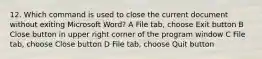 12. Which command is used to close the current document without exiting Microsoft Word? A File tab, choose Exit button B Close button in upper right corner of the program window C File tab, choose Close button D File tab, choose Quit button