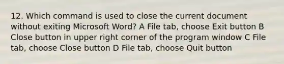 12. Which command is used to close the current document without exiting Microsoft Word? A File tab, choose Exit button B Close button in upper right corner of the program window C File tab, choose Close button D File tab, choose Quit button