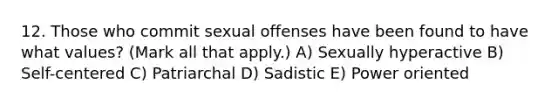 12. Those who commit sexual offenses have been found to have what values? (Mark all that apply.) A) Sexually hyperactive B) Self-centered C) Patriarchal D) Sadistic E) Power oriented