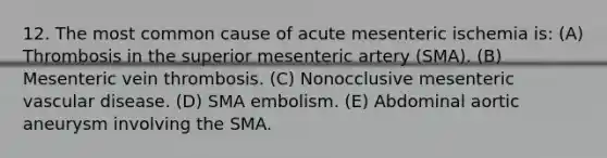 12. The most common cause of acute mesenteric ischemia is: (A) Thrombosis in the superior mesenteric artery (SMA). (B) Mesenteric vein thrombosis. (C) Nonocclusive mesenteric vascular disease. (D) SMA embolism. (E) Abdominal aortic aneurysm involving the SMA.