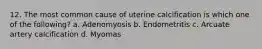 12. The most common cause of uterine calcification is which one of the following? a. Adenomyosis b. Endometritis c. Arcuate artery calcification d. Myomas