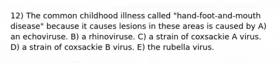 12) The common childhood illness called "hand-foot-and-mouth disease" because it causes lesions in these areas is caused by A) an echoviruse. B) a rhinoviruse. C) a strain of coxsackie A virus. D) a strain of coxsackie B virus. E) the rubella virus.