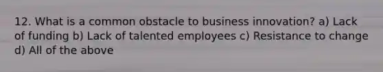 12. What is a common obstacle to business innovation? a) Lack of funding b) Lack of talented employees c) Resistance to change d) All of the above