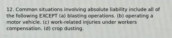 12. Common situations involving absolute liability include all of the following EXCEPT (a) blasting operations. (b) operating a motor vehicle. (c) work-related injuries under workers compensation. (d) crop dusting.