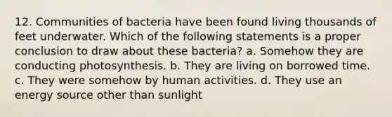 12. Communities of bacteria have been found living thousands of feet underwater. Which of the following statements is a proper conclusion to draw about these bacteria? a. Somehow they are conducting photosynthesis. b. They are living on borrowed time. c. They were somehow by human activities. d. They use an energy source other than sunlight