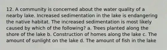 12. A community is concerned about the water quality of a nearby lake. Increased sedimentation in the lake is endangering the native habitat. The increased sedimentation is most likely caused by which of the following? a. Trees planted along the shore of the lake b. Construction of homes along the lake c. The amount of sunlight on the lake d. The amount of fish in the lake