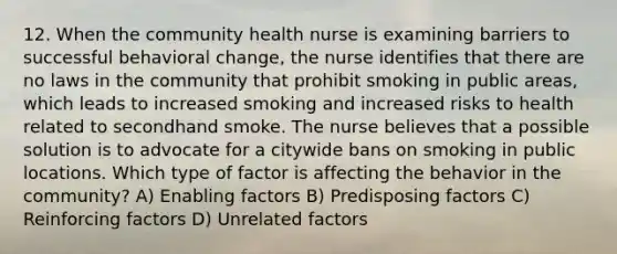 12. When the community health nurse is examining barriers to successful behavioral change, the nurse identifies that there are no laws in the community that prohibit smoking in public areas, which leads to increased smoking and increased risks to health related to secondhand smoke. The nurse believes that a possible solution is to advocate for a citywide bans on smoking in public locations. Which type of factor is affecting the behavior in the community? A) Enabling factors B) Predisposing factors C) Reinforcing factors D) Unrelated factors