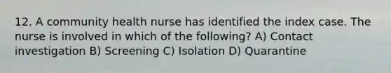 12. A community health nurse has identified the index case. The nurse is involved in which of the following? A) Contact investigation B) Screening C) Isolation D) Quarantine