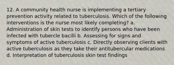 12. A community health nurse is implementing a tertiary prevention activity related to tuberculosis. Which of the following interventions is the nurse most likely completing? a. Administration of skin tests to identify persons who have been infected with tubercle bacilli b. Assessing for signs and symptoms of active tuberculosis c. Directly observing clients with active tuberculosis as they take their antitubercular medications d. Interpretation of tuberculosis skin test findings